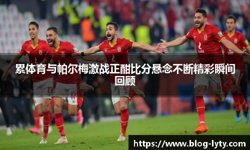 累体育与帕尔梅激战正酣比分悬念不断精彩瞬间回顾