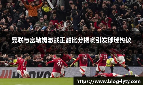曼联与富勒姆激战正酣比分揭晓引发球迷热议